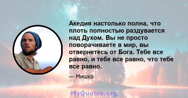 Акедия настолько полна, что плоть полностью раздувается над Духом. Вы не просто поворачиваете в мир, вы отвернетесь от Бога. Тебе все равно, и тебе все равно, что тебе все равно.