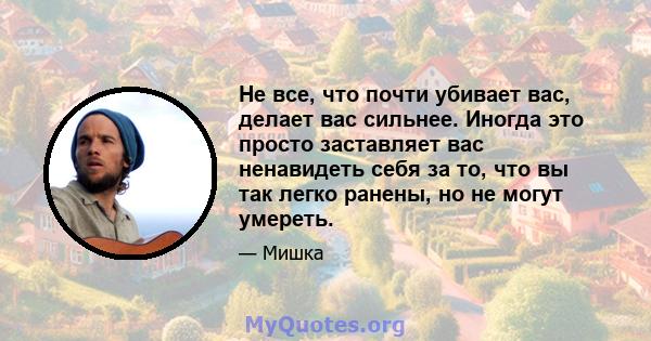 Не все, что почти убивает вас, делает вас сильнее. Иногда это просто заставляет вас ненавидеть себя за то, что вы так легко ранены, но не могут умереть.