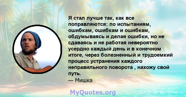 Я стал лучше так, как все поправляются: по испытаниям, ошибкам, ошибкам и ошибкам, обдумываясь и делая ошибки, но не сдаваясь и не работая невероятно усердно каждый день и в конечном итоге, через болезненный и