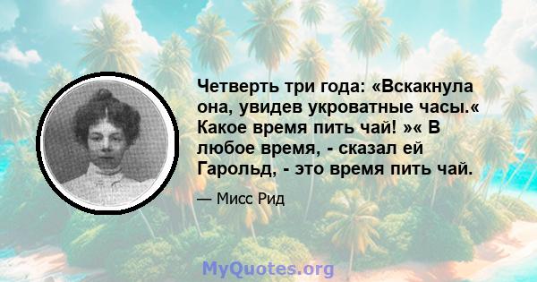 Четверть три года: «Вскакнула она, увидев укроватные часы.« Какое время пить чай! »« В любое время, - сказал ей Гарольд, - это время пить чай.