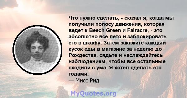 Что нужно сделать, - сказал я, когда мы получили полосу движения, которая ведет к Beech Green и Fairacre, - это абсолютно все лето и заблокировать его в шкафу. Затем закажите каждый кусок еды в магазине за неделю до