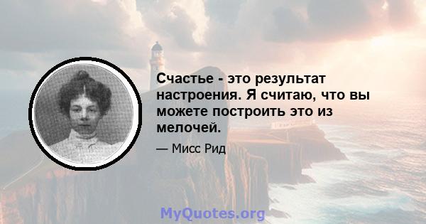 Счастье - это результат настроения. Я считаю, что вы можете построить это из мелочей.