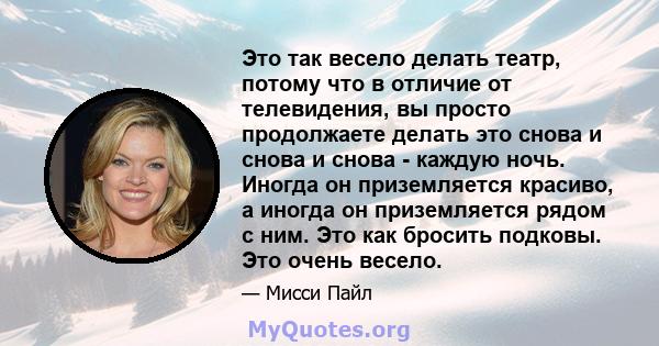 Это так весело делать театр, потому что в отличие от телевидения, вы просто продолжаете делать это снова и снова и снова - каждую ночь. Иногда он приземляется красиво, а иногда он приземляется рядом с ним. Это как