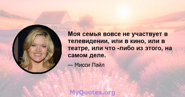 Моя семья вовсе не участвует в телевидении, или в кино, или в театре, или что -либо из этого, на самом деле.