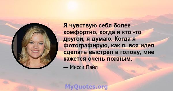 Я чувствую себя более комфортно, когда я кто -то другой, я думаю. Когда я фотографирую, как я, вся идея сделать выстрел в голову, мне кажется очень ложным.