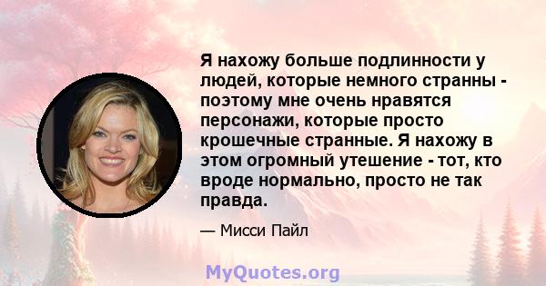 Я нахожу больше подлинности у людей, которые немного странны - поэтому мне очень нравятся персонажи, которые просто крошечные странные. Я нахожу в этом огромный утешение - тот, кто вроде нормально, просто не так правда.