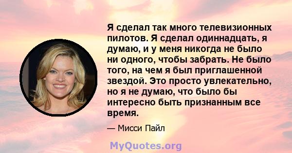 Я сделал так много телевизионных пилотов. Я сделал одиннадцать, я думаю, и у меня никогда не было ни одного, чтобы забрать. Не было того, на чем я был приглашенной звездой. Это просто увлекательно, но я не думаю, что