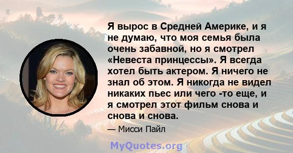 Я вырос в Средней Америке, и я не думаю, что моя семья была очень забавной, но я смотрел «Невеста принцессы». Я всегда хотел быть актером. Я ничего не знал об этом. Я никогда не видел никаких пьес или чего -то еще, и я