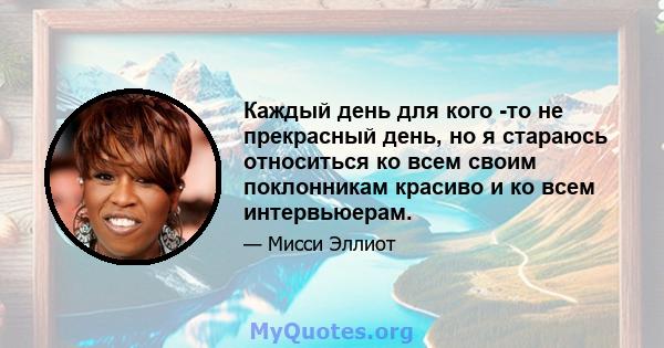 Каждый день для кого -то не прекрасный день, но я стараюсь относиться ко всем своим поклонникам красиво и ко всем интервьюерам.