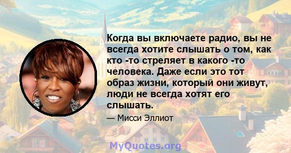 Когда вы включаете радио, вы не всегда хотите слышать о том, как кто -то стреляет в какого -то человека. Даже если это тот образ жизни, который они живут, люди не всегда хотят его слышать.