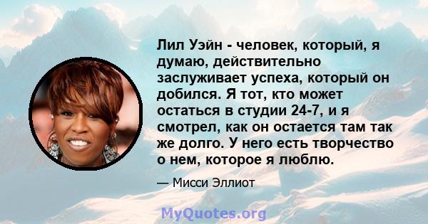 Лил Уэйн - человек, который, я думаю, действительно заслуживает успеха, который он добился. Я тот, кто может остаться в студии 24-7, и я смотрел, как он остается там так же долго. У него есть творчество о нем, которое я 