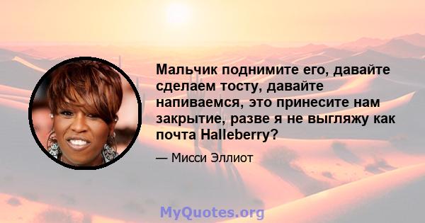 Мальчик поднимите его, давайте сделаем тосту, давайте напиваемся, это принесите нам закрытие, разве я не выгляжу как почта Halleberry?