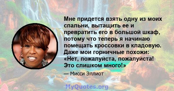 Мне придется взять одну из моих спальни, вытащить ее и превратить его в большой шкаф, потому что теперь я начинаю помещать кроссовки в кладовую. Даже мои горничные похожи: «Нет, пожалуйста, пожалуйста! Это слишком