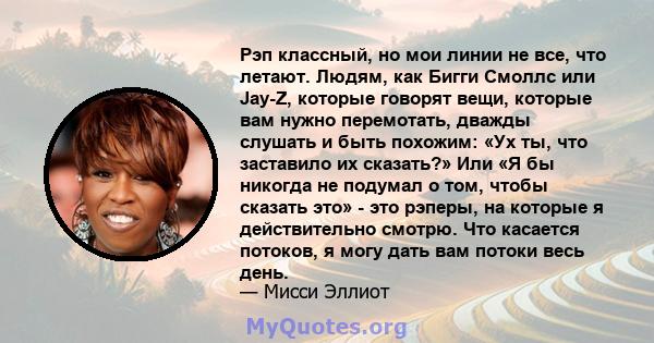 Рэп классный, но мои линии не все, что летают. Людям, как Бигги Смоллс или Jay-Z, которые говорят вещи, которые вам нужно перемотать, дважды слушать и быть похожим: «Ух ты, что заставило их сказать?» Или «Я бы никогда