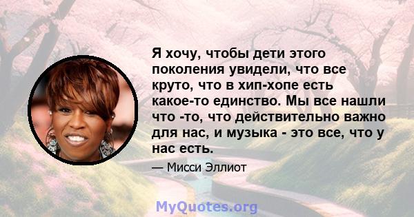 Я хочу, чтобы дети этого поколения увидели, что все круто, что в хип-хопе есть какое-то единство. Мы все нашли что -то, что действительно важно для нас, и музыка - это все, что у нас есть.