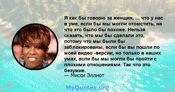 Я как бы говорю за женщин, ... что у нас в уме, если бы мы могли отомстить, на что это было бы похоже. Нельзя сказать, что мы бы сделали это, потому что мы были бы заблокированы, если бы вы пошли по моей видео -версии,