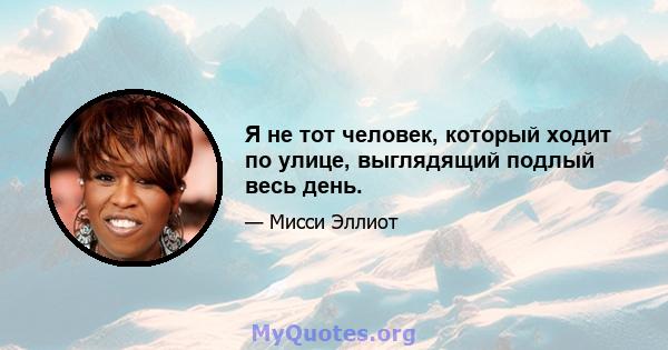 Я не тот человек, который ходит по улице, выглядящий подлый весь день.