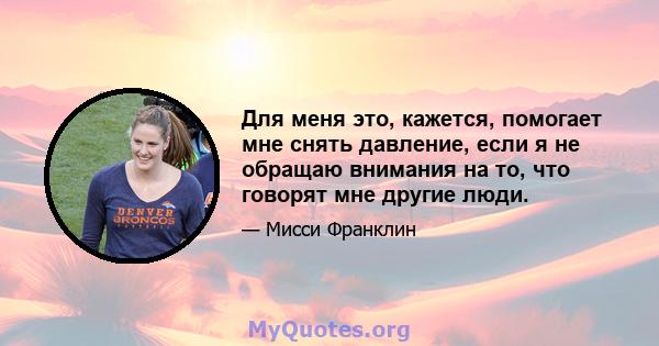 Для меня это, кажется, помогает мне снять давление, если я не обращаю внимания на то, что говорят мне другие люди.