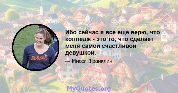 Ибо сейчас я все еще верю, что колледж - это то, что сделает меня самой счастливой девушкой.