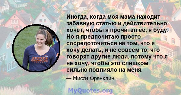 Иногда, когда моя мама находит забавную статью и действительно хочет, чтобы я прочитал ее, я буду. Но я предпочитаю просто сосредоточиться на том, что я хочу делать, и не совсем то, что говорят другие люди, потому что я 