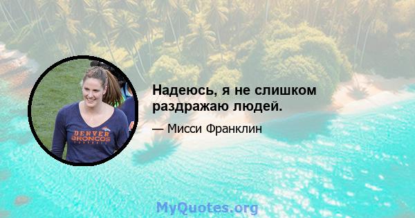 Надеюсь, я не слишком раздражаю людей.