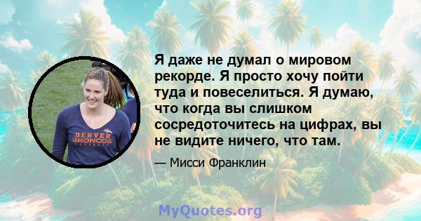 Я даже не думал о мировом рекорде. Я просто хочу пойти туда и повеселиться. Я думаю, что когда вы слишком сосредоточитесь на цифрах, вы не видите ничего, что там.