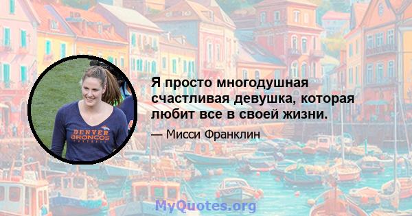 Я просто многодушная счастливая девушка, которая любит все в своей жизни.