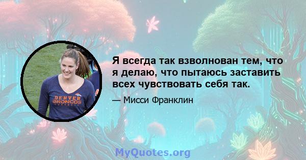 Я всегда так взволнован тем, что я делаю, что пытаюсь заставить всех чувствовать себя так.