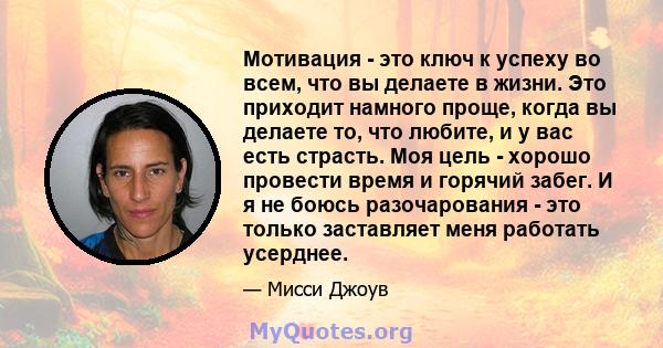 Мотивация - это ключ к успеху во всем, что вы делаете в жизни. Это приходит намного проще, когда вы делаете то, что любите, и у вас есть страсть. Моя цель - хорошо провести время и горячий забег. И я не боюсь