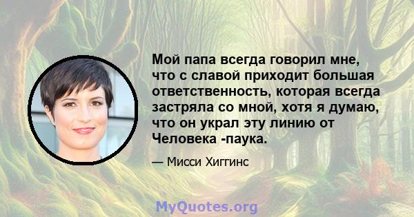 Мой папа всегда говорил мне, что с славой приходит большая ответственность, которая всегда застряла со мной, хотя я думаю, что он украл эту линию от Человека -паука.