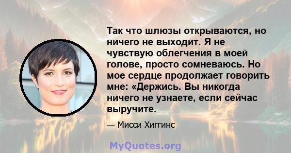 Так что шлюзы открываются, но ничего не выходит. Я не чувствую облегчения в моей голове, просто сомневаюсь. Но мое сердце продолжает говорить мне: «Держись. Вы никогда ничего не узнаете, если сейчас выручите.