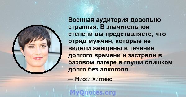 Военная аудитория довольно странная. В значительной степени вы представляете, что отряд мужчин, которые не видели женщины в течение долгого времени и застряли в базовом лагере в глуши слишком долго без алкоголя.