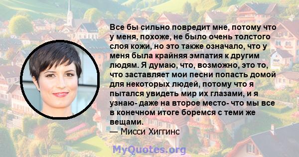 Все бы сильно повредит мне, потому что у меня, похоже, не было очень толстого слоя кожи, но это также означало, что у меня была крайняя эмпатия к другим людям. Я думаю, что, возможно, это то, что заставляет мои песни