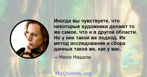 Иногда вы чувствуете, что некоторые художники делают то же самое, что и в другой области. Но у них такой же подход. Их метод исследования и сбора данных такой же, как у вас.