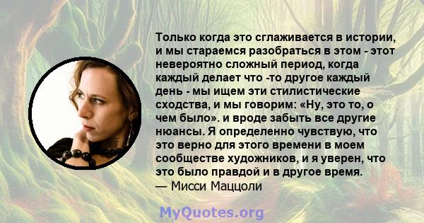 Только когда это сглаживается в истории, и мы стараемся разобраться в этом - этот невероятно сложный период, когда каждый делает что -то другое каждый день - мы ищем эти стилистические сходства, и мы говорим: «Ну, это