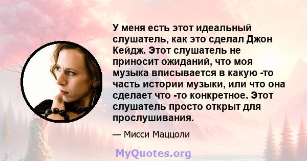 У меня есть этот идеальный слушатель, как это сделал Джон Кейдж. Этот слушатель не приносит ожиданий, что моя музыка вписывается в какую -то часть истории музыки, или что она сделает что -то конкретное. Этот слушатель