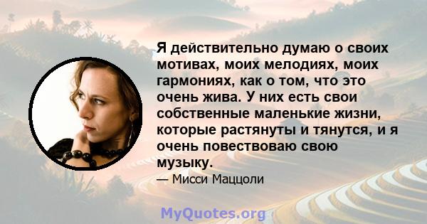 Я действительно думаю о своих мотивах, моих мелодиях, моих гармониях, как о том, что это очень жива. У них есть свои собственные маленькие жизни, которые растянуты и тянутся, и я очень повествоваю свою музыку.