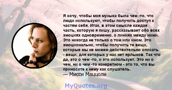 Я хочу, чтобы моя музыка была чем -то, что люди используют, чтобы получить доступ к частям себя. Итак, в этом смысле каждая часть, которую я пишу, рассказывает обо всех эмоциях одновременно, о линиях между ними. Это