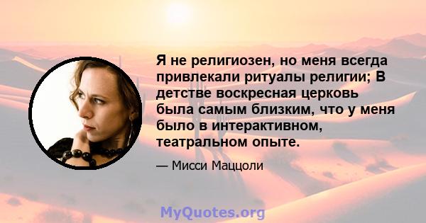 Я не религиозен, но меня всегда привлекали ритуалы религии; В детстве воскресная церковь была самым близким, что у меня было в интерактивном, театральном опыте.