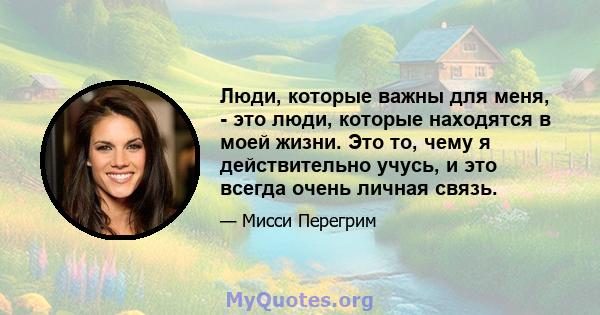 Люди, которые важны для меня, - это люди, которые находятся в моей жизни. Это то, чему я действительно учусь, и это всегда очень личная связь.