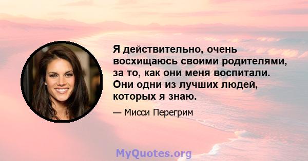 Я действительно, очень восхищаюсь своими родителями, за то, как они меня воспитали. Они одни из лучших людей, которых я знаю.