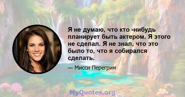 Я не думаю, что кто -нибудь планирует быть актером. Я этого не сделал. Я не знал, что это было то, что я собирался сделать.