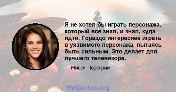 Я не хотел бы играть персонажа, который все знал, и знал, куда идти. Гораздо интереснее играть в уязвимого персонажа, пытаясь быть сильным. Это делает для лучшего телевизора.