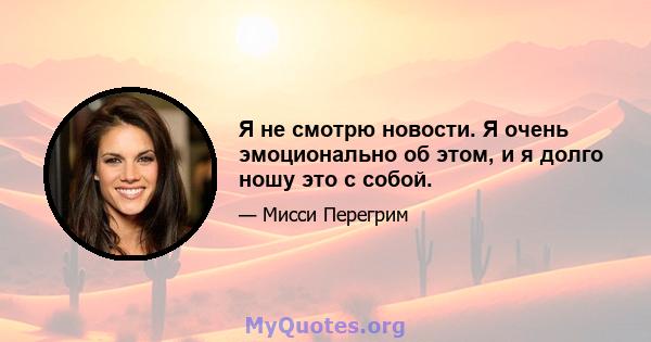 Я не смотрю новости. Я очень эмоционально об этом, и я долго ношу это с собой.