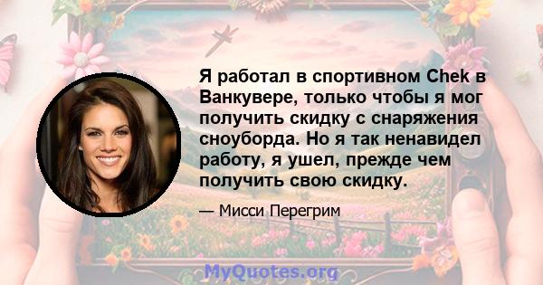 Я работал в спортивном Chek в Ванкувере, только чтобы я мог получить скидку с снаряжения сноуборда. Но я так ненавидел работу, я ушел, прежде чем получить свою скидку.