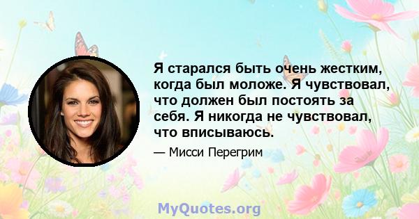 Я старался быть очень жестким, когда был моложе. Я чувствовал, что должен был постоять за себя. Я никогда не чувствовал, что вписываюсь.