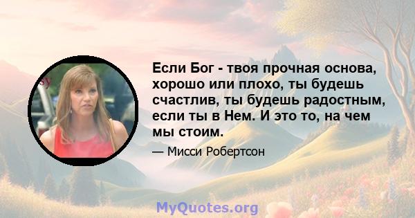 Если Бог - твоя прочная основа, хорошо или плохо, ты будешь счастлив, ты будешь радостным, если ты в Нем. И это то, на чем мы стоим.