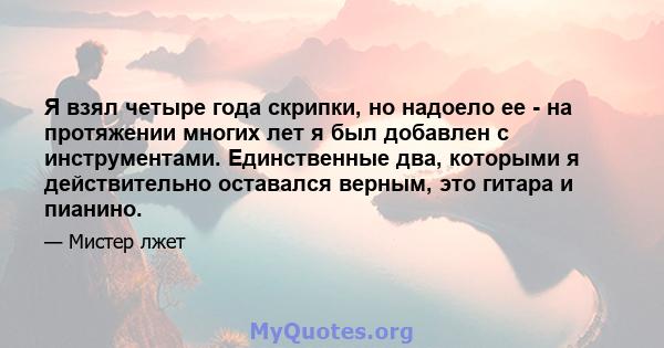 Я взял четыре года скрипки, но надоело ее - на протяжении многих лет я был добавлен с инструментами. Единственные два, которыми я действительно оставался верным, это гитара и пианино.