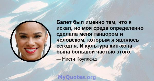 Балет был именно тем, что я искал, но моя среда определенно сделала меня танцором и человеком, которым я являюсь сегодня. И культура хип-хопа была большой частью этого.