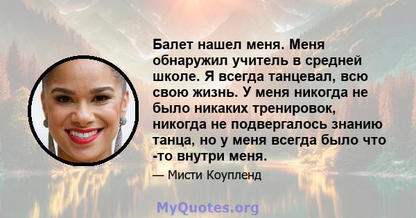 Балет нашел меня. Меня обнаружил учитель в средней школе. Я всегда танцевал, всю свою жизнь. У меня никогда не было никаких тренировок, никогда не подвергалось знанию танца, но у меня всегда было что -то внутри меня.